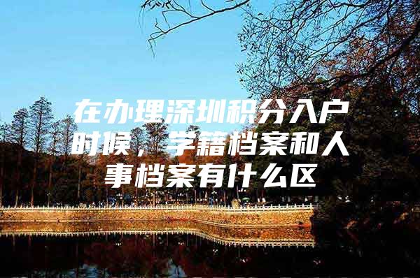 在办理深圳积分入户时候，学籍档案和人事档案有什么区