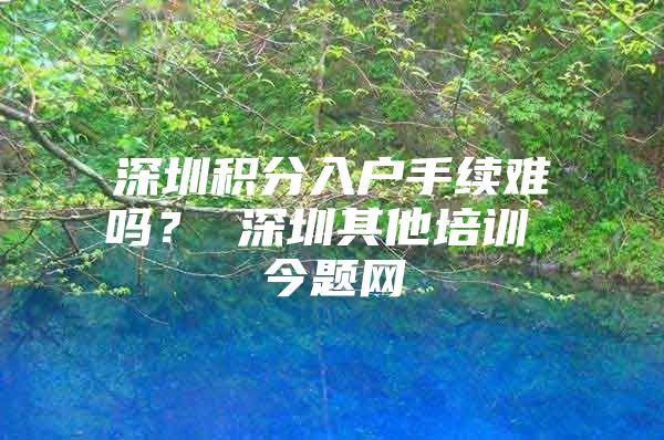 深圳积分入户手续难吗？ 深圳其他培训 今题网