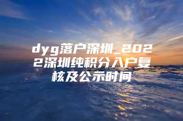 dyg落户深圳_2022深圳纯积分入户复核及公示时间