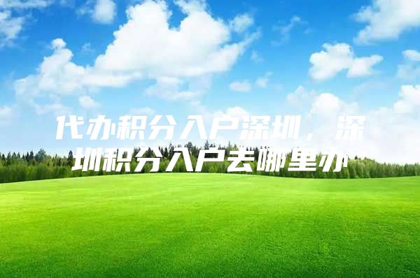 代办积分入户深圳，深圳积分入户去哪里办