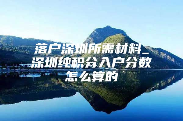 落户深圳所需材料_深圳纯积分入户分数怎么算的