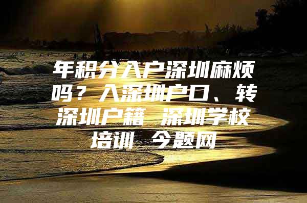 年积分入户深圳麻烦吗？入深圳户口、转深圳户籍 深圳学校培训 今题网