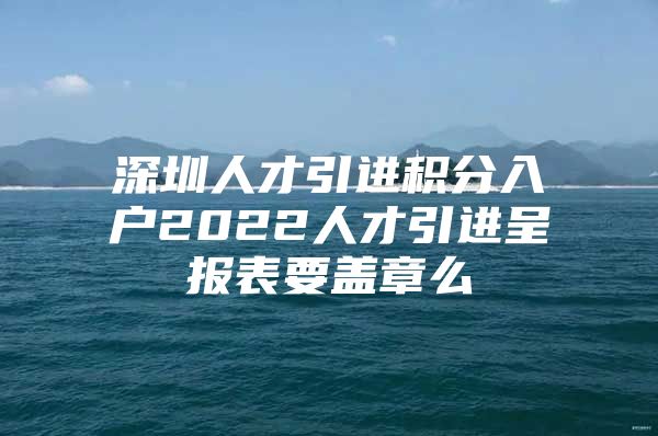 深圳人才引进积分入户2022人才引进呈报表要盖章么