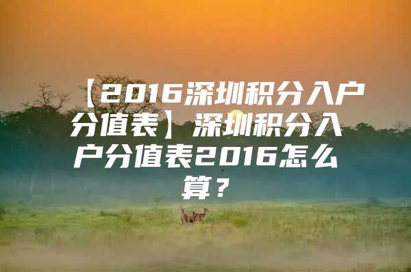 【2016深圳积分入户分值表】深圳积分入户分值表2016怎么算？