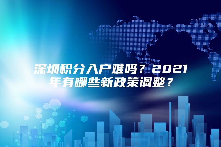 深圳积分入户难吗？2021年有哪些新政策调整？