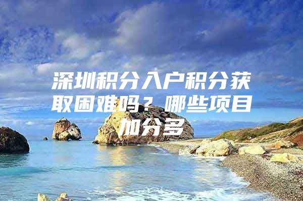 深圳积分入户积分获取困难吗？哪些项目加分多