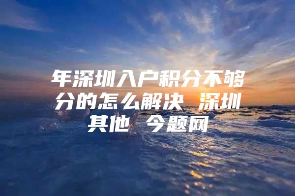 年深圳入户积分不够分的怎么解决 深圳其他 今题网