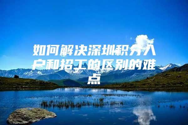 如何解决深圳积分入户和招工的区别的难点
