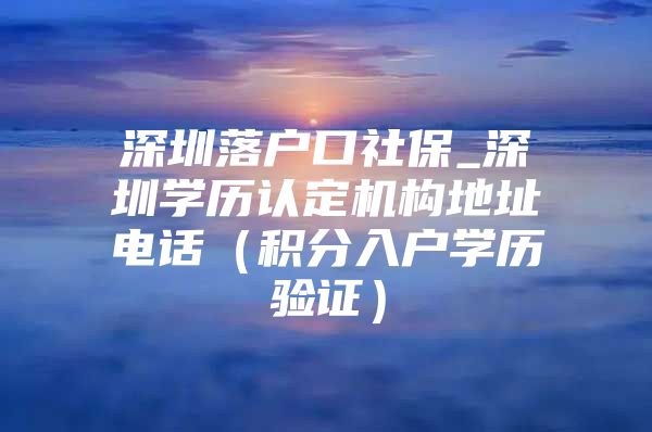深圳落户口社保_深圳学历认定机构地址电话（积分入户学历验证）