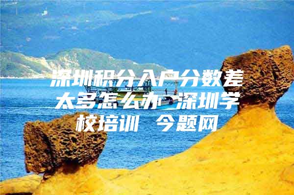 深圳积分入户分数差太多怎么办 深圳学校培训 今题网