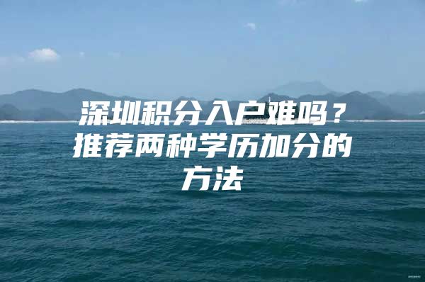 深圳积分入户难吗？推荐两种学历加分的方法