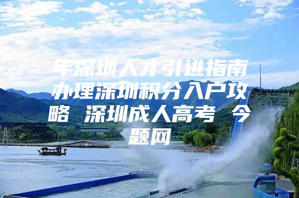 年深圳人才引进指南办理深圳积分入户攻略 深圳成人高考 今题网