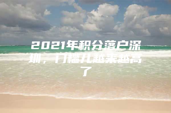 2021年积分落户深圳，门槛儿越来越高了