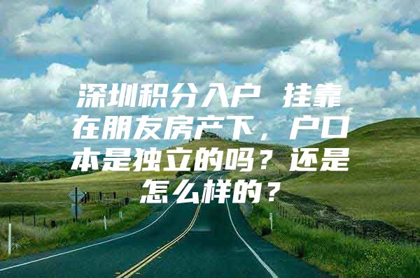 深圳积分入户 挂靠在朋友房产下，户口本是独立的吗？还是怎么样的？
