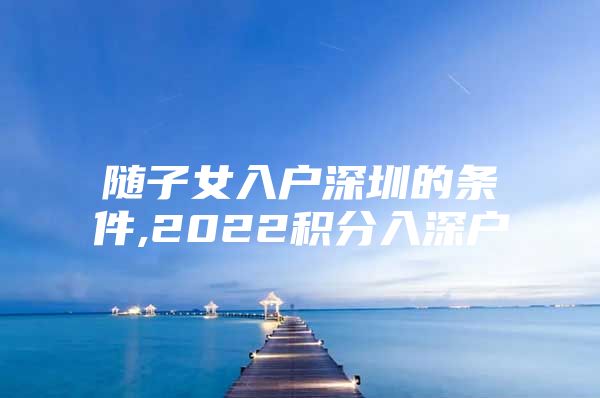 随子女入户深圳的条件,2022积分入深户