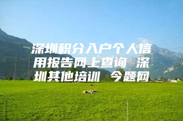 深圳积分入户个人信用报告网上查询 深圳其他培训 今题网