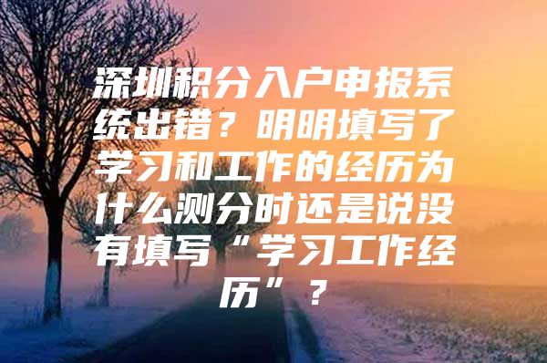 深圳积分入户申报系统出错？明明填写了学习和工作的经历为什么测分时还是说没有填写“学习工作经历”？