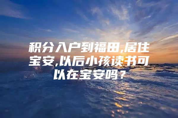 积分入户到福田,居住宝安,以后小孩读书可以在宝安吗？