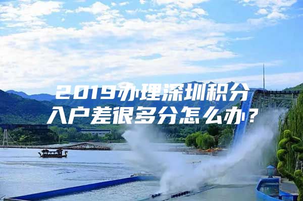 2019办理深圳积分入户差很多分怎么办？