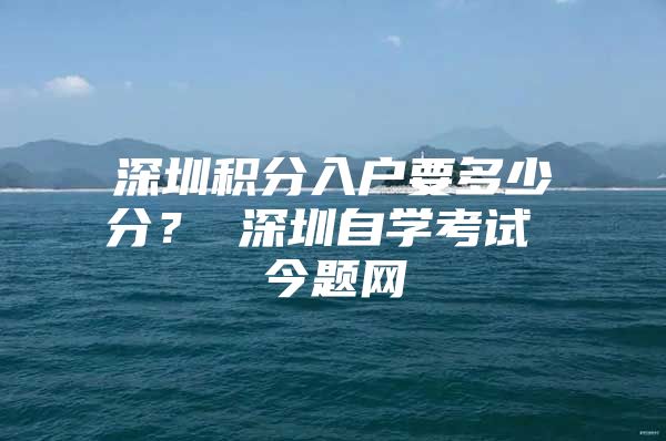 深圳积分入户要多少分？ 深圳自学考试 今题网
